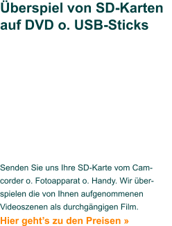 Senden Sie uns Ihre SD-Karte vom Cam-corder o. Fotoapparat o. Handy. Wir über-spielen die von Ihnen aufgenommenen Videoszenen als durchgängigen Film. Hier geht’s zu den Preisen »   Überspiel von SD-Karten auf DVD o. USB-Sticks