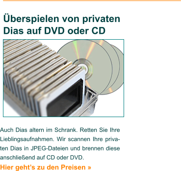 Auch Dias altern im Schrank. Retten Sie Ihre Lieblingsaufnahmen. Wir scannen Ihre priva-ten Dias in JPEG-Dateien und brennen diese anschließend auf CD oder DVD. Hier geht’s zu den Preisen »    Überspielen von privaten Dias auf DVD oder CD