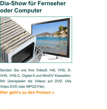 Senden Sie uns Ihre Video8, Hi8, VHS, S-VHS, VHS-C, Digital 8 und MiniDV Kassetten. Wir überspielen die Videos auf DVD. (Als Video-DVD oder MPG2-File). Hier geht’s zu den Preisen »   Dia-Show für Fernseher oder Computer