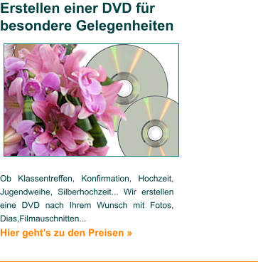 Ob Klassentreffen, Konfirmation, Hochzeit, Jugendweihe, Silberhochzeit... Wir erstellen eine DVD nach Ihrem Wunsch mit Fotos, Dias,Filmauschnitten... Hier geht’s zu den Preisen »   Erstellen einer DVD für besondere Gelegenheiten