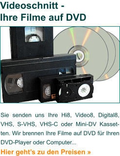 Sie senden uns Ihre Hi8, Video8, Digital8, VHS, S-VHS, VHS-C oder Mini-DV Kasset- ten. Wir brennen Ihre Filme auf DVD für Ihren DVD-Player oder Computer...  Hier geht’s zu den Preisen »   Videoschnitt - Ihre Filme auf DVD