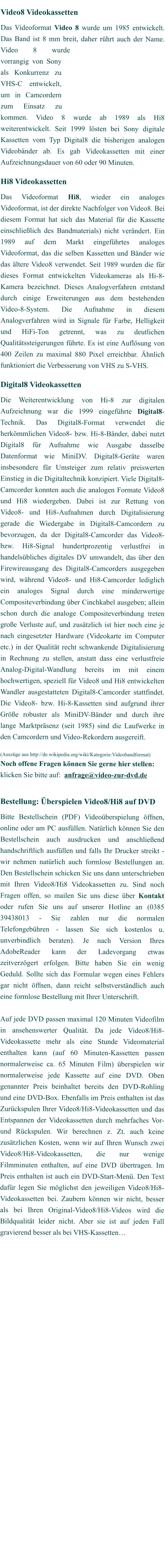 Video8 Videokassetten Das Videoformat Video 8 wurde um 1985 entwickelt. Das Band ist 8 mm breit, daher rührt auch der Name. Video 8 wurde vorrangig von Sony als Konkurrenz zu VHS-C entwickelt, um in Camcordern zum Einsatz zu kommen. Video 8 wurde ab 1989 als Hi8 weiterentwickelt. Seit 1999 lösten bei Sony digitale Kassetten vom Typ Digital8 die bisherigen analogen Videobänder ab. Es gab Videokassetten mit einer Aufzeichnungsdauer von 60 oder 90 Minuten.  Hi8 Videokassetten Das Videoformat Hi8, wieder ein analoges Videoformat, ist der direkte Nachfolger von Video8. Bei diesem Format hat sich das Material für die Kassette einschließlich des Bandmaterials) nicht verändert. Ein 1989 auf dem Markt eingeführtes analoges Videoformat, das die selben Kassetten und Bänder wie das ältere Video8 verwendet. Seit 1989 wurden die für dieses Format entwickelten Videokameras als Hi-8-Kamera bezeichnet. Dieses Analogverfahren entstand durch einige Erweiterungen aus dem bestehenden Video-8-System. Die Aufnahme in diesem Analogverfahren wird in Signale für Farbe, Helligkeit und HiFi-Ton getrennt, was zu deutlichen Qualitätssteigerungen führte. Es ist eine Auflösung von 400 Zeilen zu maximal 880 Pixel erreichbar. Ähnlich funktioniert die Verbesserung von VHS zu S-VHS.   Digital8 Videokassetten Die Weiterentwicklung von Hi-8 zur digitalen Aufzeichnung war die 1999 eingeführte Digital8-Technik. Das Digital8-Format verwendet die herkömmlichen Video8- bzw. Hi-8-Bänder, dabei nutzt Digital8 für Aufnahme wie Ausgabe dasselbe Datenformat wie MiniDV. Digital8-Geräte waren insbesondere für Umsteiger zum relativ preiswerten Einstieg in die Digitaltechnik konzipiert. Viele Digital8-Camcorder konnten auch die analogen Formate Video8 und Hi8 wiedergeben. Dabei ist zur Rettung von Video8- und Hi8-Aufnahmen durch Digitalisierung gerade die Wiedergabe in Digital8-Camcordern zu bevorzugen, da der Digital8-Camcorder das Video8- bzw. Hi8-Signal hundertprozentig verlustfrei in handelsübliches digitales DV umwandelt, das über den Firewireausgang des Digital8-Camcorders ausgegeben wird, während Video8- und Hi8-Camcorder lediglich ein analoges Signal durch eine minderwertige Compositeverbindung über Cinchkabel ausgeben; allein schon durch die analoge Compositeverbindung treten große Verluste auf, und zusätzlich ist hier noch eine je nach eingesetzter Hardware (Videokarte im Computer etc.) in der Qualität recht schwankende Digitalisierung in Rechnung zu stellen, anstatt dass eine verlustfreie Analog-Digital-Wandlung bereits im mit einem hochwertigen, speziell für Video8 und Hi8 entwickelten Wandler ausgestatteten Digital8-Camcorder stattfindet. Die Video8- bzw. Hi-8-Kassetten sind aufgrund ihrer Größe robuster als MiniDV-Bänder und durch ihre lange Marktpräsenz (seit 1985) sind die Laufwerke in den Camcordern und Video-Rekordern ausgereift.   (Auszüge aus http://de.wikipedia.org/wiki/Kategorie:Videobandformat) Noch offene Fragen können Sie gerne hier stellen:  klicken Sie bitte auf:  anfrage@video-zur-dvd.de    Bestellung: Überspielen Video8/Hi8 auf DVD Bitte Bestellschein (PDF) Videoüberspielung öffnen, online oder am PC ausfüllen. Natürlich können Sie den Bestellschein auch ausdrucken und anschließend handschriftlich ausfüllen und falls Ihr Drucker streikt - wir nehmen natürlich auch formlose Bestellungen an. Den Bestellschein schicken Sie uns dann unterschrieben mit Ihren Video8/Hi8 Videokassetten zu. Sind noch Fragen offen, so mailen Sie uns diese über Kontakt oder rufen Sie uns auf unserer Hotline an (0385 39438013 - Sie zahlen nur die normalen Telefongebühren - lassen Sie sich kostenlos u. unverbindlich beraten). Je nach Version Ihres AdobeReader kann der Ladevorgang etwas zeitverzögert erfolgen. Bitte haben Sie ein wenig Geduld. Sollte sich das Formular wegen eines Fehlers gar nicht öffnen, dann reicht selbstverständlich auch eine formlose Bestellung mit Ihrer Unterschrift.  Auf jede DVD passen maximal 120 Minuten Videofilm in ansehenswerter Qualität. Da jede Video8/Hi8-Videokassette mehr als eine Stunde Videomaterial enthalten kann (auf 60 Minuten-Kassetten passen normalerweise ca. 65 Minuten Film) überspielen wir normalerweise jede Kassette auf eine DVD. Oben genannter Preis beinhaltet bereits den DVD-Rohling und eine DVD-Box. Ebenfalls im Preis enthalten ist das Zurückspulen Ihrer Video8/Hi8-Videokassetten und das Entspannen der Videokassetten durch mehrfaches Vor- und Rückspulen. Wir berechnen z. Zt. auch keine zusätzlichen Kosten, wenn wir auf Ihren Wunsch zwei Video8/Hi8-Videokassetten, die nur wenige Filmminuten enthalten, auf eine DVD übertragen. Im Preis enthalten ist auch ein DVD-Start-Menü. Den Text dafür legen Sie möglichst den jeweiligen Video8/Hi8-Videokassetten bei. Zaubern können wir nicht, besser als bei Ihren Original-Video8/Hi8-Videos wird die Bildqualität leider nicht. Aber sie ist auf jeden Fall gravierend besser als bei VHS-Kassetten…