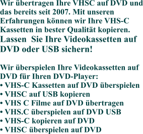 Wir übertragen Ihre VHSC auf DVD und das bereits seit 2007. Mit unseren Erfahrungen können wir Ihre VHS-C Kassetten in bester Qualität kopieren. Lassen  Sie Ihre Videokassetten auf DVD oder USB sichern!Wir überspielen Ihre Videokassetten auf DVD für Ihren DVD-Player:• VHS-C Kassetten auf DVD überspielen• VHSC auf USB kopieren• VHS C Filme auf DVD übertragen• VHS.C überspielen auf DVD USB• VHS-C kopieren auf DVD• VHSC überspielen auf DVD