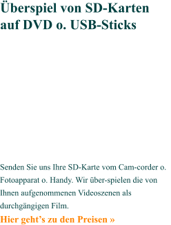 Senden Sie uns Ihre SD-Karte vom Cam-corder o. Fotoapparat o. Handy. Wir über-spielen die von Ihnen aufgenommenen Videoszenen als durchgängigen Film. Hier geht’s zu den Preisen »   Überspiel von SD-Karten auf DVD o. USB-Sticks