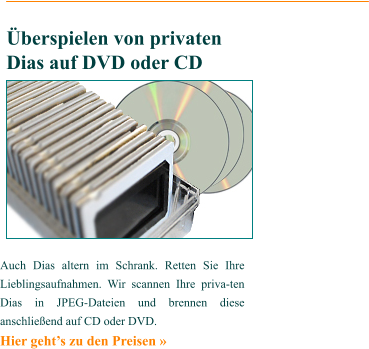 Auch Dias altern im Schrank. Retten Sie Ihre Lieblingsaufnahmen. Wir scannen Ihre priva-ten Dias in JPEG-Dateien und brennen diese anschließend auf CD oder DVD. Hier geht’s zu den Preisen »    Überspielen von privaten Dias auf DVD oder CD