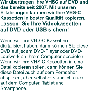 Wir übertragen Ihre VHSC auf DVD und das bereits seit 2007. Mit unseren Erfahrungen können wir Ihre VHS-C Kassetten in bester Qualität kopieren. Lassen  Sie Ihre Videokassetten auf DVD oder USB sichern!Wenn wir Ihre VHS-C Kassetten digitalisiert haben, dann können Sie diese DVD auf jedem DVD-Player oder DVD-Laufwerk an Ihrem Computer abspielen. Wenn wir Ihre VHS C Kassetten in eine Datei kopieren sollen, dann können Sie diese Datei auch auf dem Fernseher abspielen, aber selbstverständlich auch auf dem Computer, Tablet und Smartphone.